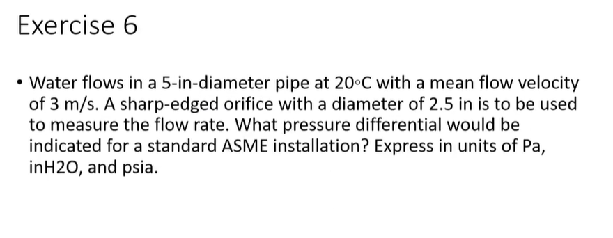 Exercise 6
• Water flows in a 5-in-diameter pipe at 20°C with a mean flow velocity
of 3 m/s. A sharp-edged orifice with a diameter of 2.5 in is to be used
to measure the flow rate. What pressure differential would be
indicated for a standard ASME installation? Express in units of Pa,
inH20, and psia.
