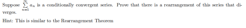 Suppose E an is a conditionally convergent series. Prove that there is a rearrangement of this series that di-
n=1
verges.
Hint: This is similar to the Rearrangement Theorem
