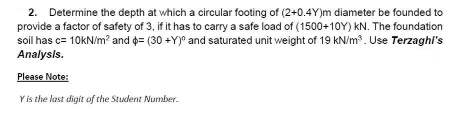 2.
Determine the depth at which a circular footing of (2+0.4Y)m diameter be founded to
provide a factor of safety of 3, if it has to carry a safe load of (1500+10Y) kN. The foundation
soil has c= 10kN/m? and o= (30 +Y)° and saturated unit weight of 19 kN/m3. Use Terzaghi's
Analysis.
