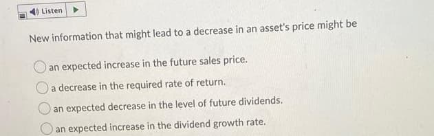 Listen
New information that might lead to a decrease in an asset's price might be
an expected increase in the future sales price.
a decrease in the required rate of return.
an expected decrease in the level of future dividends.
an expected increase in the dividend growth rate.
