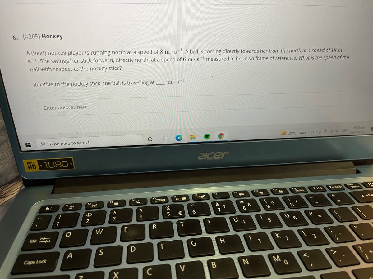 6. [#265] Hockey
A (field) hockey player is running north at a speed of 8 m •s. A ball is coming directly towards her from the north at a speed of 18 m-
s. She swings her stick forward, directly north, at a speed of 6 m · s measured in her own frame of reference. What is the speed of the
ball with respect to the hockey stick?
Relative to the hockey stick, the ball is travelling at
m·s l
Enter answer here
P Type here to search
932 am
29°C Haze
AG D A d ENG
06/12/2021
FULL
HD
1080
acer
FB
F11
Pause Be
Delene
Esc
崇
23
2$
€
8
1
2
3
W
E
T
Y
Q
4
Tab DI
K
F
Caps Lock
V
レン
