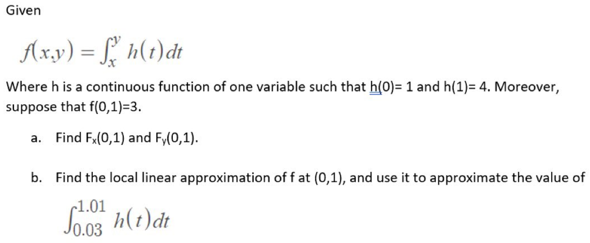 Given
f(x,y) = f h(t)dt
Where h is a continuous function of one variable such that h(0)= 1 and h(1)= 4. Moreover,
suppose that f(0,1)=3.
a. Find Fx(0,1) and Fy(0,1).
b. Find the local linear approximation of f at (0,1), and use it to approximate the value of
~1.01
0.03
h(t) dt