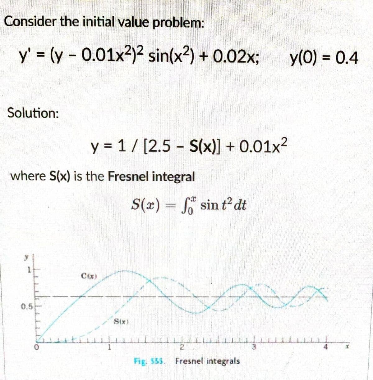 Consider the initial value problem:
y' = (y -0.01x²)² sin(x²) + 0.02x; y(0) = 0.4
Solution:
where S(x) is the Fresnel integral
14
y = 1/[2.5 - S(x)] +0.01x²
0.5
C(x)
per profe
1
S(x) = f sin t² dt
2
Fig. $55. Fresnel integrals
LE