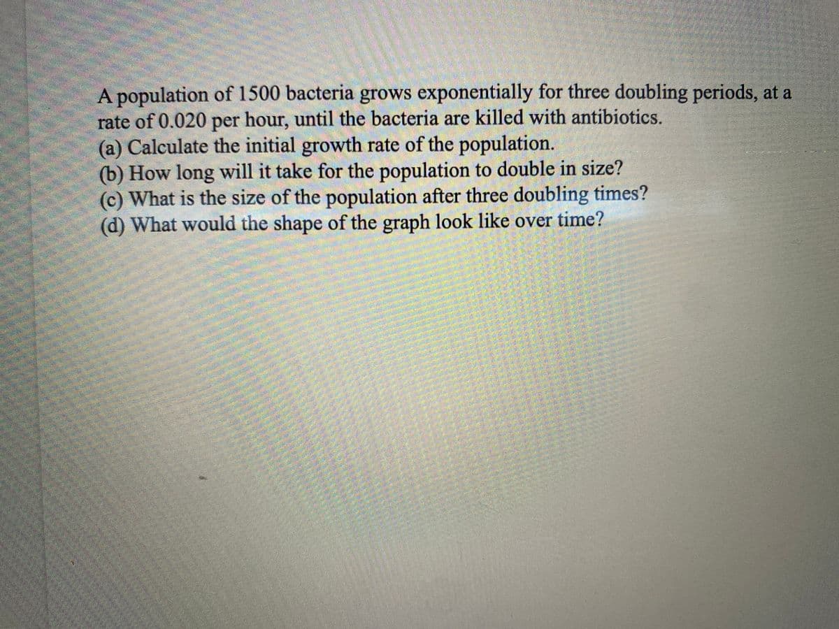 A population of 1500 bacteria grows exponentially for three doubling periods, at a
rate of 0.020 per hour, until the bacteria are killed with antibiotics.
(a) Calculate the initial growth rate of the population.
(b) How long will it take for the population to double in size?
(c) What is the size of the population after three doubling times?
(d) What would the shape of the graph look like over time?
