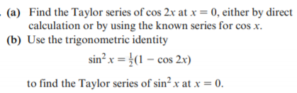 . (a) Find the Taylor series of cos 2x at x = 0, either by direct
calculation or by using the known series for cos x.
(b) Use the trigonometric identity
sin? x = }(1 – cos 2x)
to find the Taylor series of sin² x at x = 0.
