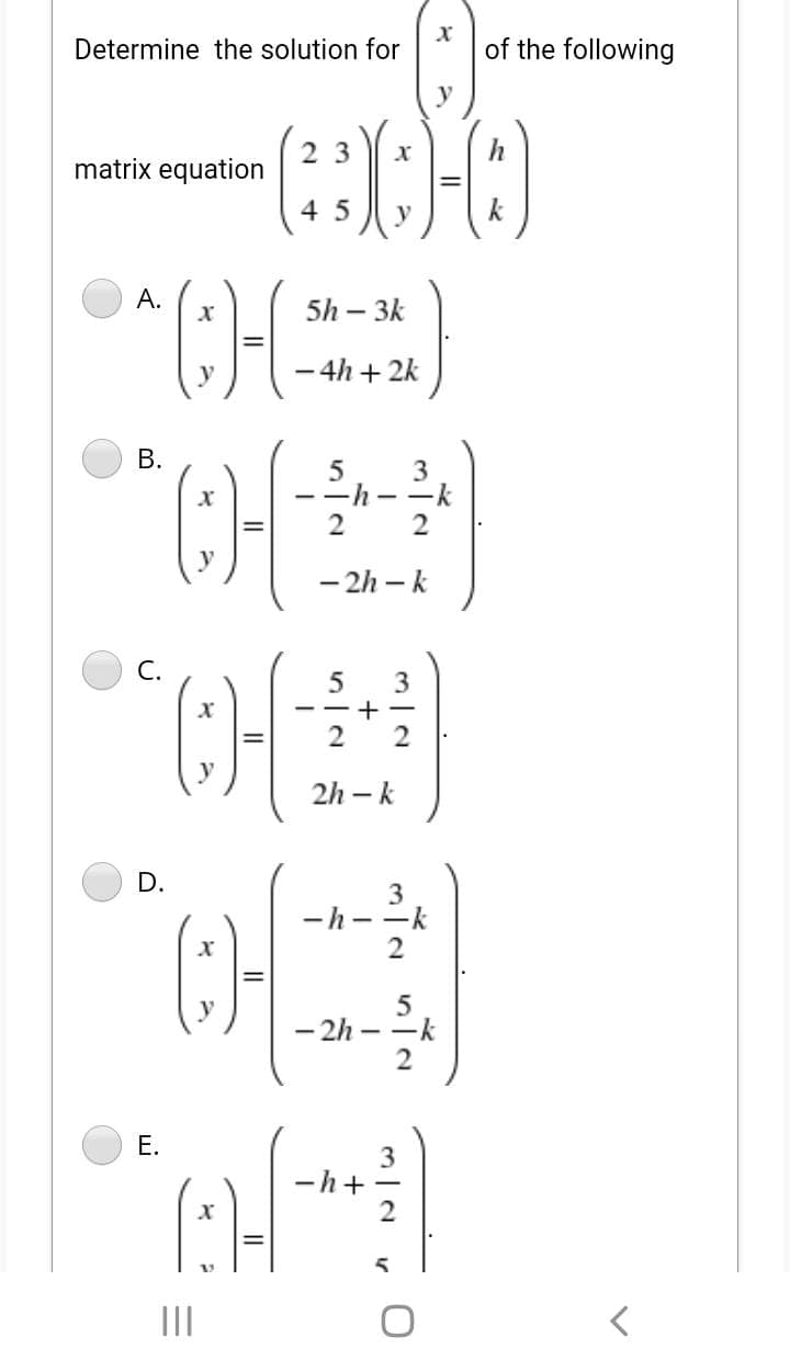 Determine the solution for
of the following
2 3
matrix equation
4 5
k
A.
5h – 3k
- 4h + 2k
|
CH
CH
В.
3
--h
2
- 2h – k
С.
3
- -+ -
2
2h – k
D.
-h--k
2
- 2h
-k
|
2
3
h+
II
E.
