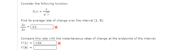 Consider the following function.
F(x)
Find its average rate of change over the interval [1, 9].
= |-3/2
Ax
Compare this rate with the instantaneous rates of change at the endpoints of the interval.
F'(1) = |-1/54
f'(9) =
