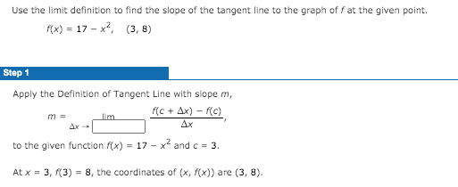 Use the limit definition to find the slope of the tangent line to the graph of f at the given point.
f(x) = 17 - x?, (3, 8)
Step 1
Apply the Definition of Tangent Line with slope m,
f(c + Ax) - f(c)
m =
lim
Ax
to the given function f(x) = 17 - x and c = 3.
At x = 3, (3) = 8, the coordinates of (x, f(x)) are (3, 8).
