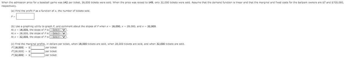 When the admission price for a baseball game was $42 per ticket, 36,000 tickets were sold. When the price was raised to $49, only 32,000 tickets were sold. Assume that the demand function is linear and that the marginal and fixed costs for the ballpark owners are $7 and $700,000,
respectively.
(a) Find the profit P as a function of x, the number of tickets sold.
P=
(b) Use a graphing utility to graph P, and comment about the slopes of P when x = 18,000, x = 28,000, and x = 32,000.
At x = 18,000, the slope of Pis --Select-- V
At x = 28,000, the slope of P is --Select-. V
At x = 32,000, the slope of P is --Select-V
(c) Find the marginal profits, in dollars per ticket, when 18,000 tickets are sold, when 28,000 tickets are sold, and when 32,000 tickets are sold.
P'(18,000) - $
per ticket
P'(28,000) - $
per ticket
P'(32,000) = $
per ticket
