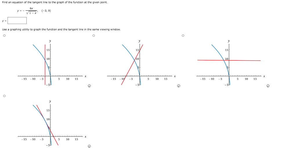 Find an equation of the tangent line to the graph of the function at the given point.
6x
(-3, 9)
V1-x
y =
Use a graphing utility to graph the function and the tangent line in the same viewing window.
y
y
15
15
10
10
5
-19
-5
5
-15
10
10
15
-15
-5
5
10
15
-15
- 10
10
15
-5P
15
10
-15
10
-5
10
15
