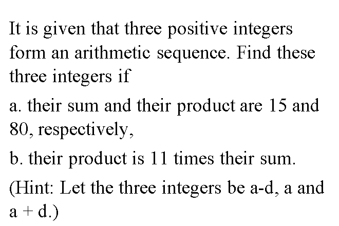It is given that three positive integers
form an arithmetic sequence. Find these
three integers if
a. their sum and their product are 15 and
80, respectively,
b. their product is 11 times their sum.
(Hint: Let the three integers be a-d, a and
a + d.)
