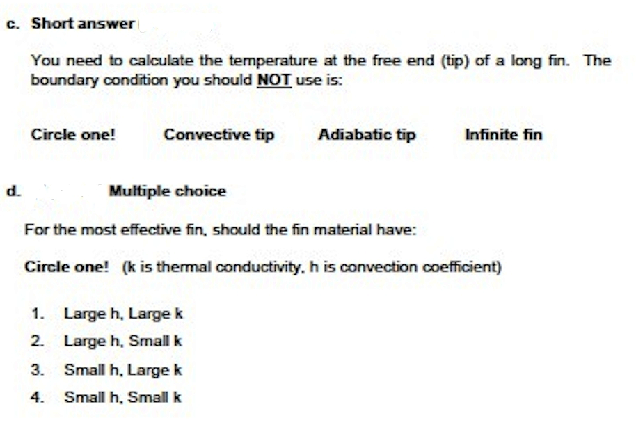 c. Short answer
You need to calculate the temperature at the free end (tip) of a long fin. The
boundary condition you should NOT use is:
Circle one!
Convective tip
Adiabatic tip
Infinite fin
d.
Multiple choice
For the most effective fin, should the fin material have:
Circle one! (k is thermal conductivity, h is convection coefficient)
1. Large h, Large k
2. Large h, Small k
3. Small h, Large k
4.
Small h, Small k
