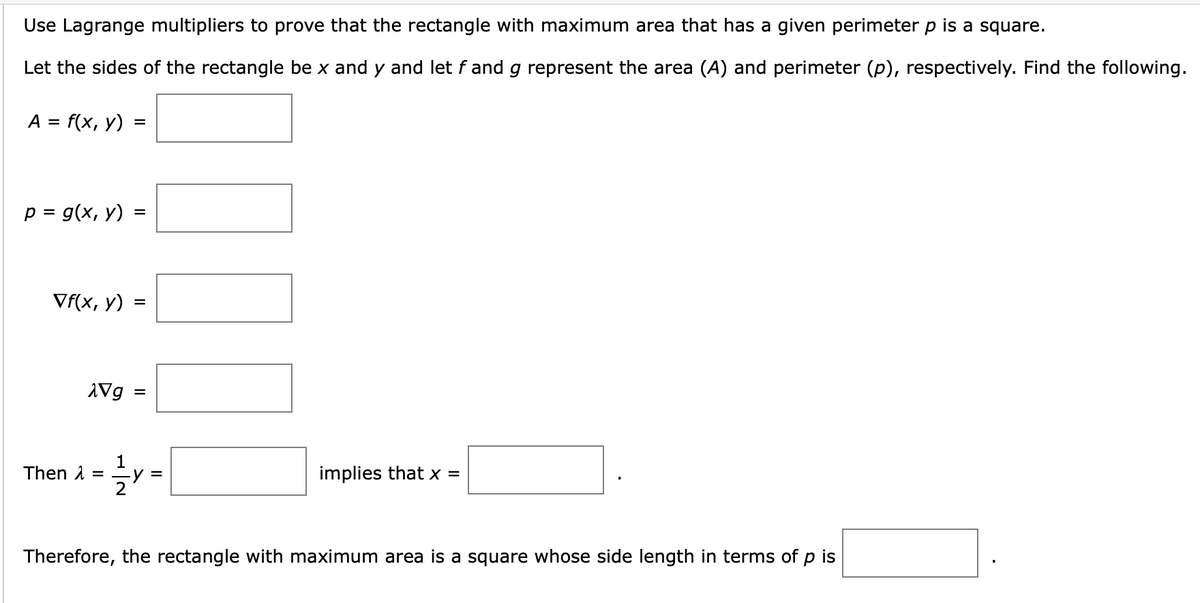 Use Lagrange multipliers to prove that the rectangle with maximum area that has a given perimeter p is a square.
Let the sides of the rectangle be x and y and let f and g represent the area (A) and perimeter (p), respectively. Find the following.
A = f(x, y)
p = g(x, y)
=
Vf(x, y) =
=
XVg
=
Then ==y=
= ²/²y =
implies that x =
Therefore, the rectangle with maximum area is a square whose side length in terms of p is