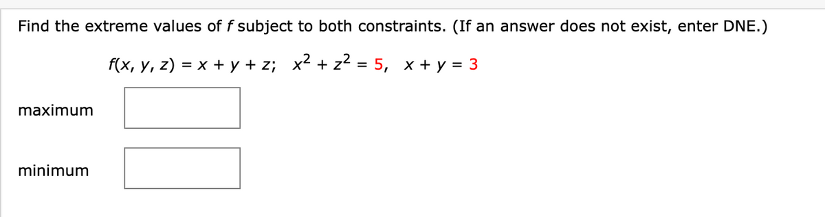 Find the extreme values of f subject to both constraints. (If an answer does not exist, enter DNE.)
f(x, y, z) = x+y+z; x² + z² = 5, x + y = 3
maximum
minimum