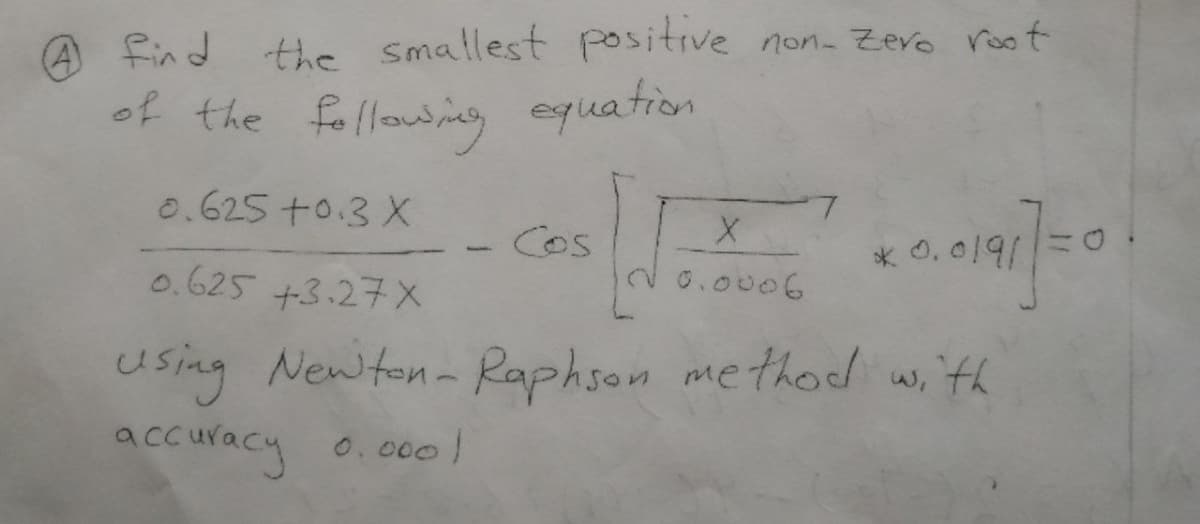 A find
the Smallest positive non. Zevo root
of the following equation
0.625 +0.3 X
Cos
* 0, 0191
0.625 +3.27X
20.0006
using Newton- Raphson method w,ith
accuracy 0.000l
