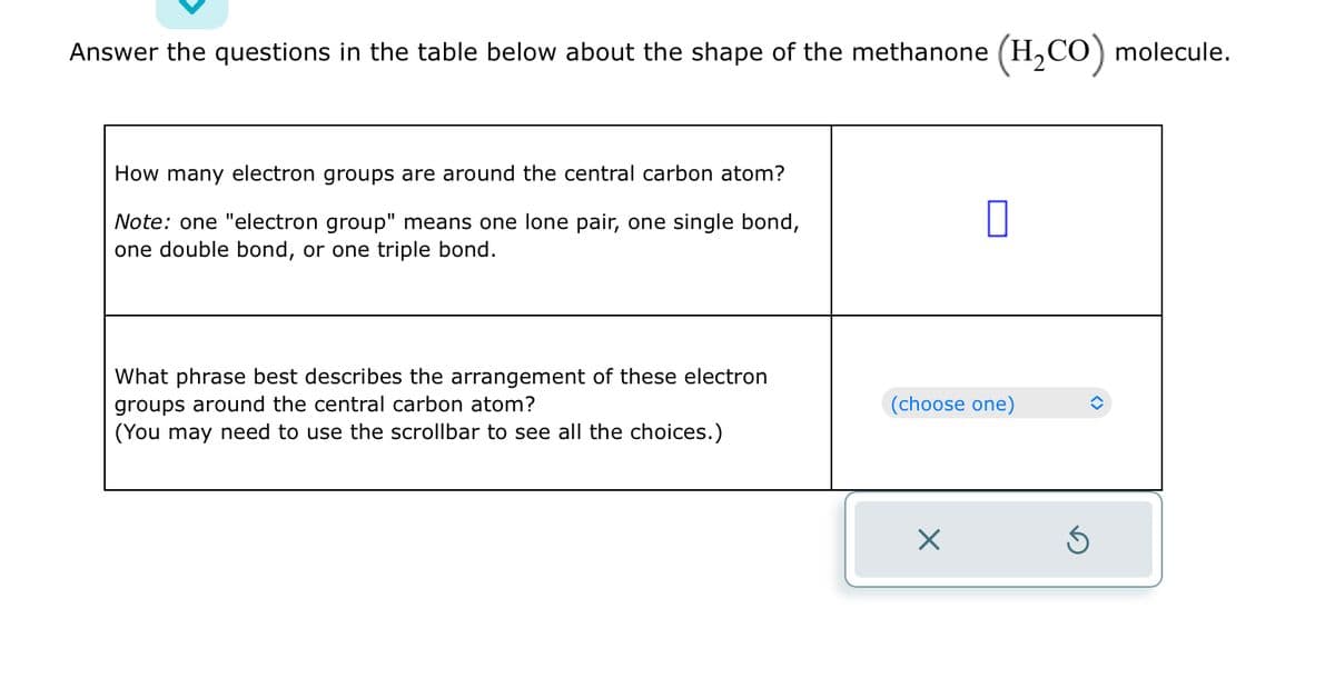 Answer the questions in the table below about the shape of the methanone (H₂CO) molecule.
How many electron groups are around the central carbon atom?
Note: one "electron group" means one lone pair, one single bond,
one double bond, or one triple bond.
What phrase best describes the arrangement of these electron
groups around the central carbon atom?
(You may need to use the scrollbar to see all the choices.)
(choose one)
X
S