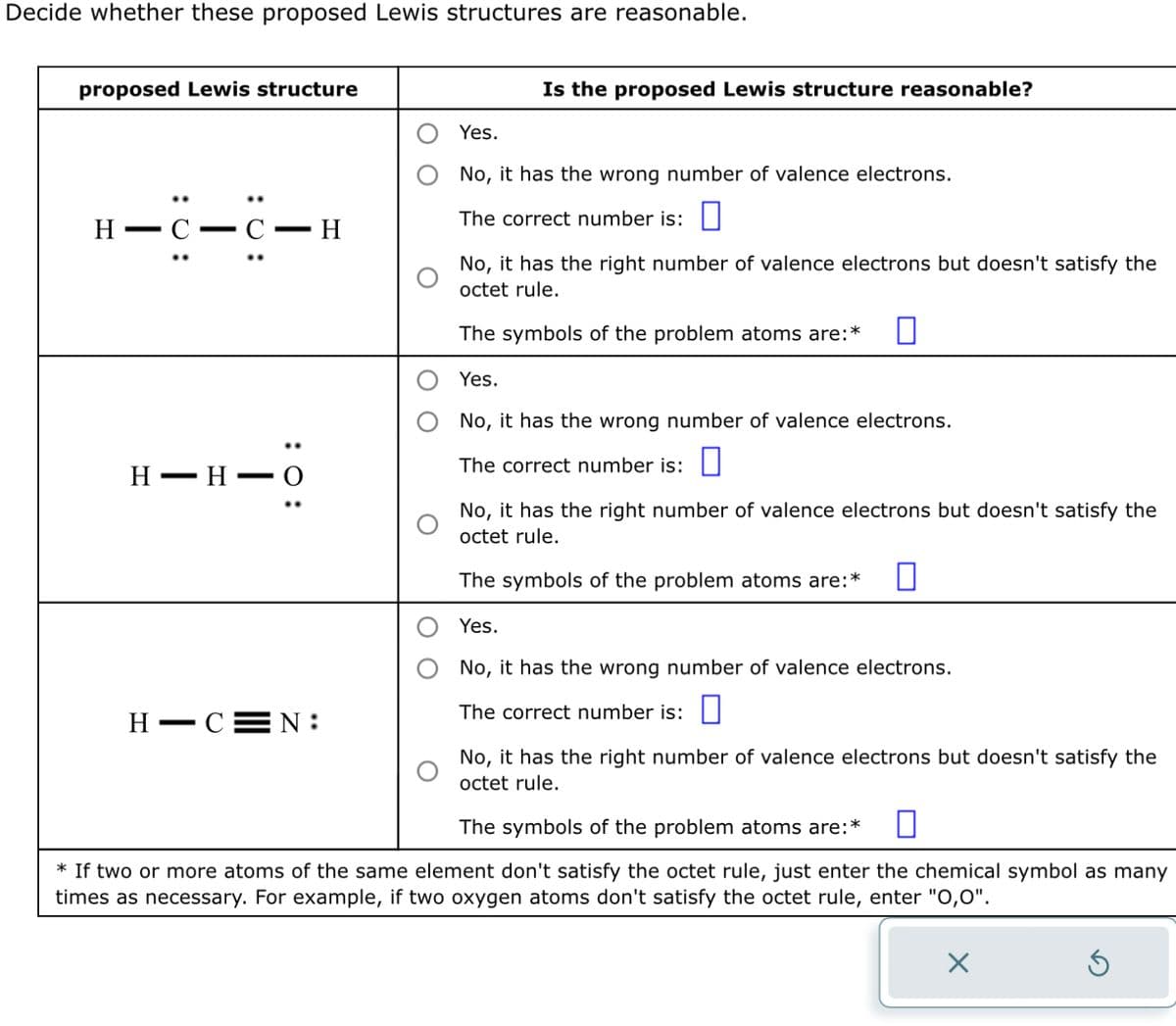 Decide whether these proposed Lewis structures are reasonable.
proposed Lewis structure
H
: 0:
- C.
|
: 0:
: 0:
H H O
H-CEN:
H
Is the proposed Lewis structure reasonable?
Yes.
No, it has the wrong number of valence electrons.
The correct number is:
No, it has the right number of valence electrons but doesn't satisfy the
octet rule.
The symbols of the problem atoms are:*
Yes.
No, it has the wrong number of valence electrons.
The correct number is:
No, it has the right number of valence electrons but doesn't satisfy the
octet rule.
The symbols of the problem atoms are:* 0
Yes.
No, it has the wrong number of valence electrons.
The correct number is:
No, it has the right number of valence electrons but doesn't satisfy the
octet rule.
The symbols of the problem atoms are:*
* If two or more atoms of the same element don't satisfy the octet rule, just enter the chemical symbol as many
times as necessary. For example, if two oxygen atoms don't satisfy the octet rule, enter "O,O".
X
5