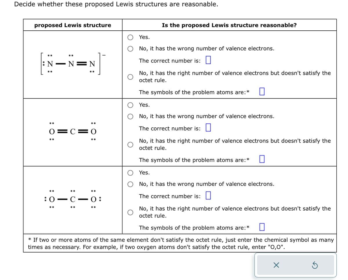 Decide whether these proposed Lewis structures are reasonable.
proposed Lewis structure
:Z:
: 0:
: 0:
:0
N=N
0=C=0
: 0:
]
- C.
—
: 0:
0:
Is the proposed Lewis structure reasonable?
Yes.
No, it has the wrong number of valence electrons.
The correct number is:
No, it has the right number of valence electrons but doesn't satisfy the
octet rule.
The symbols of the problem atoms are:*
Yes.
No, it has the wrong number of valence electrons.
The correct number is:
No, it has the right number of valence electrons but doesn't satisfy the
octet rule.
The symbols of the problem atoms are:* 0
Yes.
No, it has the wrong number of valence electrons.
The correct number is:
No, it has the right number of valence electrons but doesn't satisfy the
octet rule.
The symbols of the problem atoms are:
*
* If two or more atoms of the same element don't satisfy the octet rule, just enter the chemical symbol as many
times as necessary. For example, if two oxygen atoms don't satisfy the octet rule, enter "0,0".
Ś