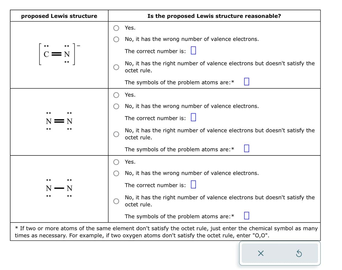 proposed Lewis structure
C=N
:Z:
N
:Z:
N
||
I
:Z:
N
:Z:
N
Is the proposed Lewis structure reasonable?
Yes.
No, it has the wrong number of valence electrons.
The correct number is:
No, it has the right number of valence electrons but doesn't satisfy the
octet rule.
The symbols of the problem atoms are:
Yes.
No, it has the wrong number of valence electrons.
The correct number is:
No, it has the right number of valence electrons but doesn't satisfy the
octet rule.
The symbols of the problem atoms are:* 0
Yes.
No, it has the wrong number of valence electrons.
The correct number is:
No, it has the right number of valence electrons but doesn't satisfy the
octet rule.
The symbols of the problem atoms are:*
.*
* If two or more atoms of the same element don't satisfy the octet rule, just enter the chemical symbol as many
times as necessary. For example, if two oxygen atoms don't satisfy the octet rule, enter "0,0".
Ś