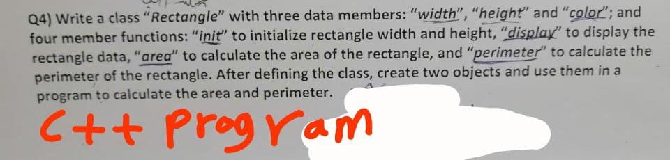 Q4) Write a class "Rectangle'" with three data members: "width", "height" and "color"; and
four member functions: "init" to initialize rectangle width and height, "display" to display the
rectangle data, "area" to calculate the area of the rectangle, and "perimeter" to calculate the
perimeter of the rectangle. After defining the class, create two objects and use them in a
program to calculate the area and perimeter.
C++
Program
