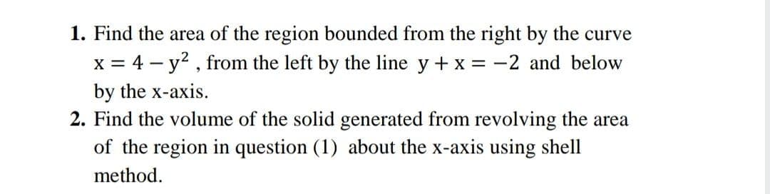 1. Find the area of the region bounded from the right by the curve
x = 4 – y? , from the left by the line y + x = -2 and below
by the x-axis.
2. Find the volume of the solid generated from revolving the area
of the region in question (1) about the x-axis using shell
method.
