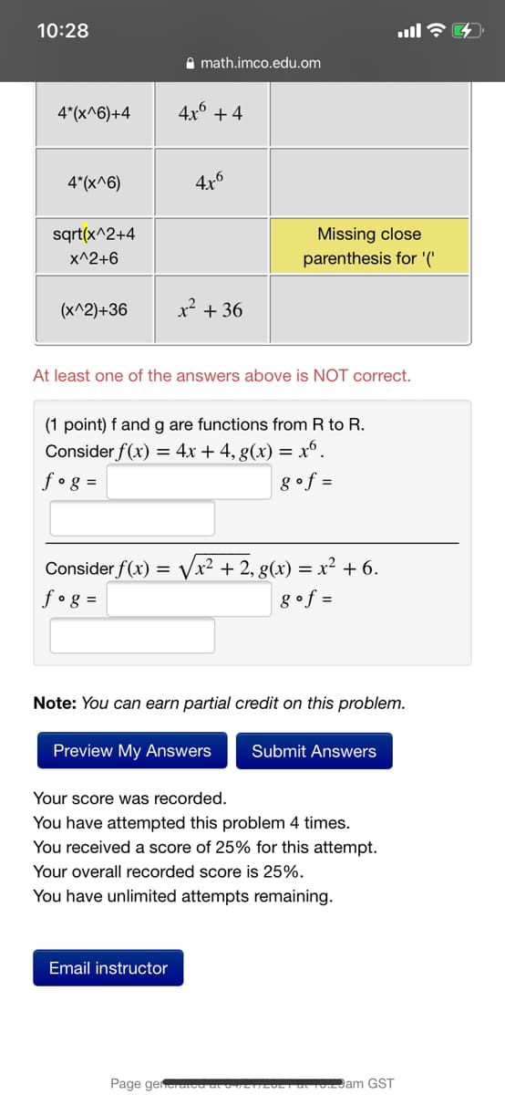 10:28
ull ?
A math.imco.edu.om
4*(x^6)+4
4x° + 4
4*(x^6)
4x6
sqrt(x^2+4
Missing close
X^2+6
parenthesis for '('
(x^2)+36
x² + 36
At least one of the answers above is NOT correct.
(1 point) f and g are functions from R to R.
Consider f(x) = 4x + 4, g(x) = x°.
8of =
f•g =
Consider f(x)
x² + 2, g(x) = x² + 6.
fog =
g•f =
Note: You can earn partial credit on this problem.
Preview My Answers
Submit Answers
Your score was recorded.
You have attempted this problem 4 times.
You received a score of 25% for this attempt.
Your overall recorded score is 25%.
You have unlimited attempts remaining.
Email instructor
Page gen
