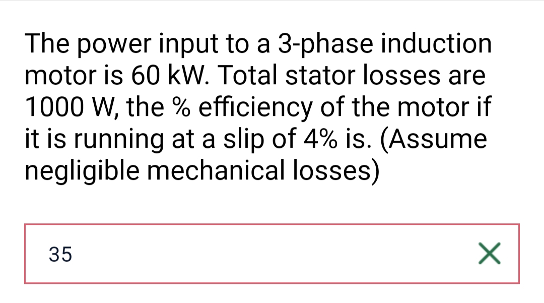The power input to a 3-phase induction
motor is 60 kW. Total stator losses are
1000 W, the % efficiency of the motor if
it is running at a slip of 4% is. (Assume
negligible mechanical losses)
35
X