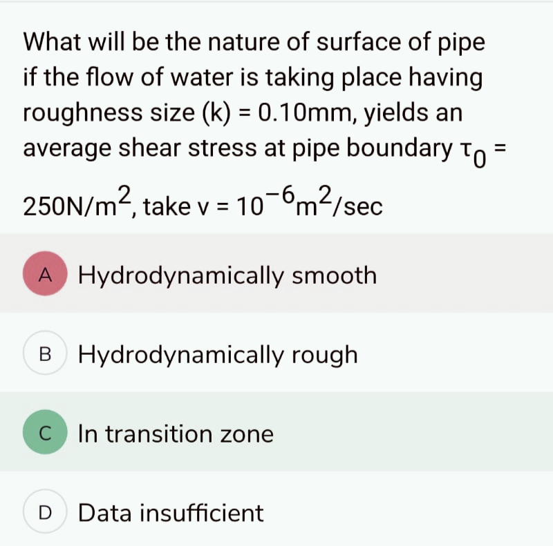 What will be the nature of surface of pipe
if the flow of water is taking place having
roughness size (k) = 0.10mm, yields an
average shear stress at pipe boundary To
250N/m², take v = 10-6m²/sec
A Hydrodynamically smooth
B Hydrodynamically rough
C In transition zone
D Data insufficient
II
