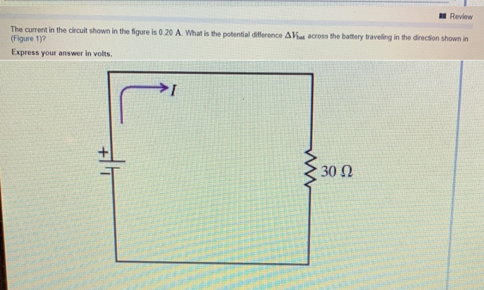 The current in the circuit shown in the figure is 0.20 A. What is the potential difference AVat across the battery traveling in the direction shown in
(Figure 1)?
Express your answer in volts.
I
Review
30 Ω