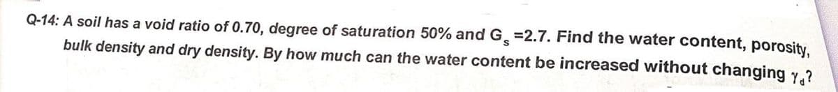 Q-14: A soil has a void ratio of 0.70, degree of saturation 50% and G =2.7. Find the water content, porosity.
bulk density and dry density. By how much can the water content be increased without changing y.?
