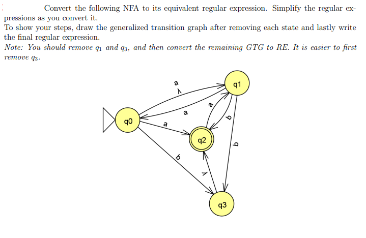 Convert the following NFA to its equivalent regular expression. Simplify the regular ex-
pressions as you convert it.
To show your steps, draw the generalized transition graph after removing each state and lastly write
the final regular expression.
Note: You should remove q and q3, and then convert the remaining GTG to RE. It is easier to first
remove q3.
a
A
91
a
q0
a
q2
93
