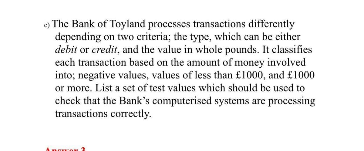 c) The Bank of Toyland processes transactions differently
depending on two criteria; the type, which can be either
debit or credit, and the value in whole pounds. It classifies
each transaction based on the amount of money involved
into; negative values, values of less than £1000, and £1000
or more. List a set of test values which should be used to
check that the Bank's computerised systems are processing
transactions correctly.
AnguLor 3

