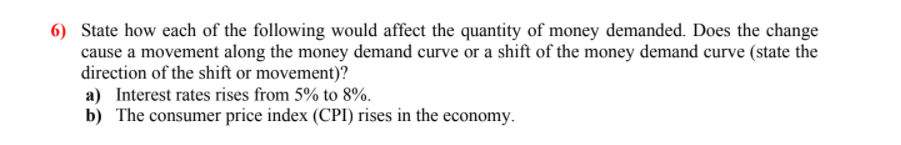 6) State how each of the following would affect the quantity of money demanded. Does the change
cause a movement along the money demand curve or a shift of the money demand curve (state the
direction of the shift or movement)?
a) Interest rates rises from 5% to 8%.
b) The consumer price index (CPI) rises in the economy.
