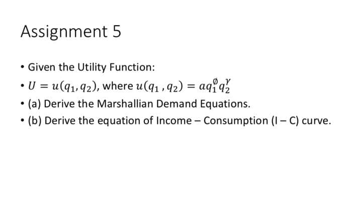 Assignment 5
• Given the Utility Function:
U = u(q1, 92), where u(q1, 92) = aqiaž
(a) Derive the Marshallian Demand Equations.
• (b) Derive the equation of Income - Consumption (I- C) curve.

