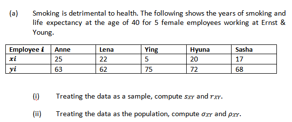 (a)
Smoking is detrimental to health. The following shows the years of smoking and
life expectancy at the age of 40 for 5 female employees working at Ernst &
Young.
Employee i Anne
Ying
Lena
Hyuna
Sasha
xi
25
22
5
20
17
yi
63
62
75
72
68
(i)
Treating the data as a sample, compute sxY and rxy.
(ii)
Treating the data as the population, compute oxy and pxy.
