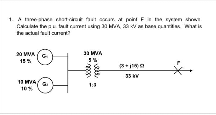 1. A three-phase short-circuit fault occurs at point F in the system shown.
Calculate the p.u. fault current using 30 MVA, 33 kV as base quantities. What is
the actual fault current?
20 MVA ( G1
30 MVA
15 %
5 %
F
(3 + j15) Q
33 kV
10 MVA
G2
1:3
10 %
