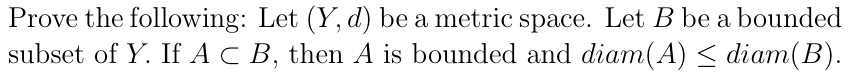 Prove the following: Let (Y, d) be a metric space. Let B be a bounded
subset of Y. If A C B, then A is bounded and diam(A) < diam(B).
