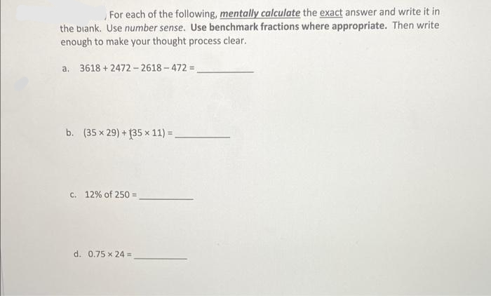 For each of the following, mentally calculate the exact answer and write it in
the blank. Use number sense. Use benchmark fractions where appropriate. Then write
enough to make your thought process clear.
a. 3618 +2472-2618-472=
b. (35 x 29) + 135 x 11) =
c. 12% of 250 =
d. 0.75 x 24 =