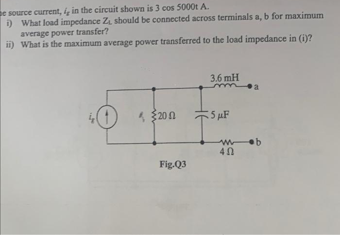 e source current, i, in the circuit shown is 3 cos 5000t A.
i)
What load impedance Z₁ should be connected across terminals a, b for maximum
average power transfer?
ii) What is the maximum average power transferred to the load impedance in (i)?
3.6 mH
O € 320 Ω
5 μF
IN
Fig.Q3
www.b
4Ω