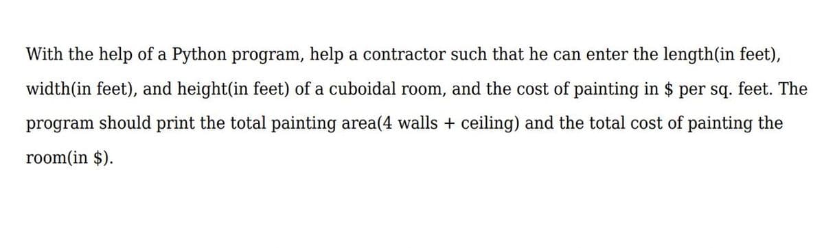 With the help of a Python program, help a contractor such that he can enter the length(in feet),
width(in feet), and height(in feet) of a cuboidal room, and the cost of painting in $ per sq. feet. The
program should print the total painting area(4 walls + ceiling) and the total cost of painting the
room(in $).
