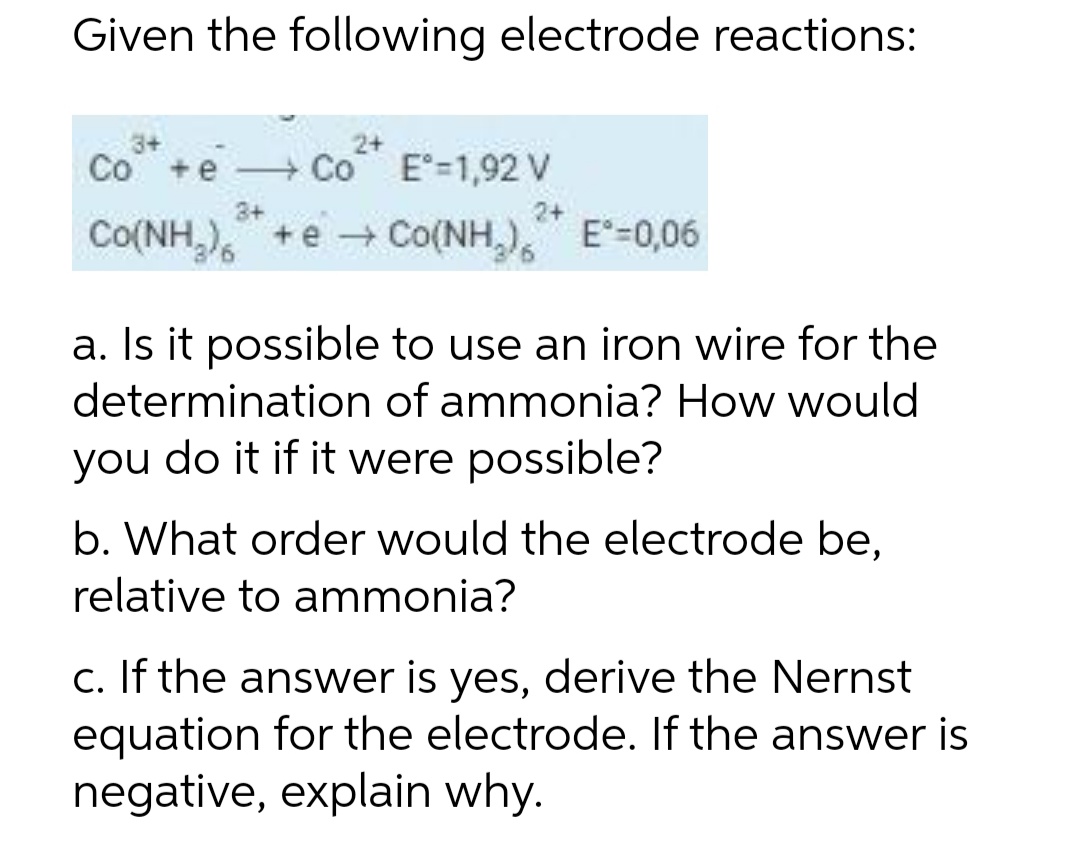 Given the following electrode reactions:
2+
Co +e
+ Co E=1,92 V
3+
Co(NH,),
+ e + Co(NH,), E=0,06
a. Is it possible to use an iron wire for the
determination of ammonia? How would
you do it if it were possible?
b. What order would the electrode be,
relative to ammonia?
c. If the answer is yes, derive the Nernst
equation for the electrode. If the answer is
negative, explain why.
