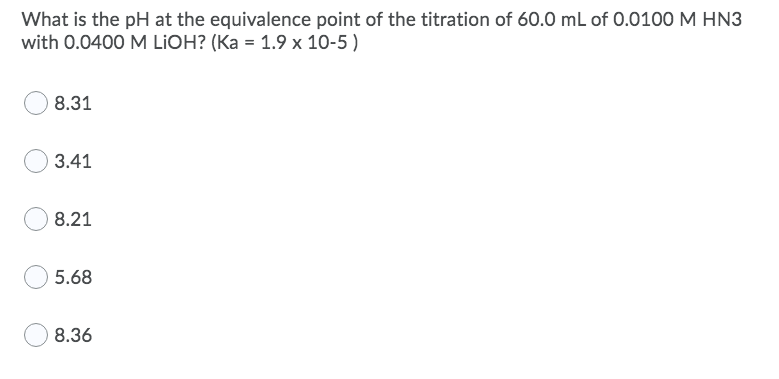 What is the pH at the equivalence point of the titration of 60.0 mL of 0.0100 M HN3
with 0.0400 M LIOH? (Ka = 1.9 x 10-5 )
8.31
3.41
8.21
5.68
8.36
