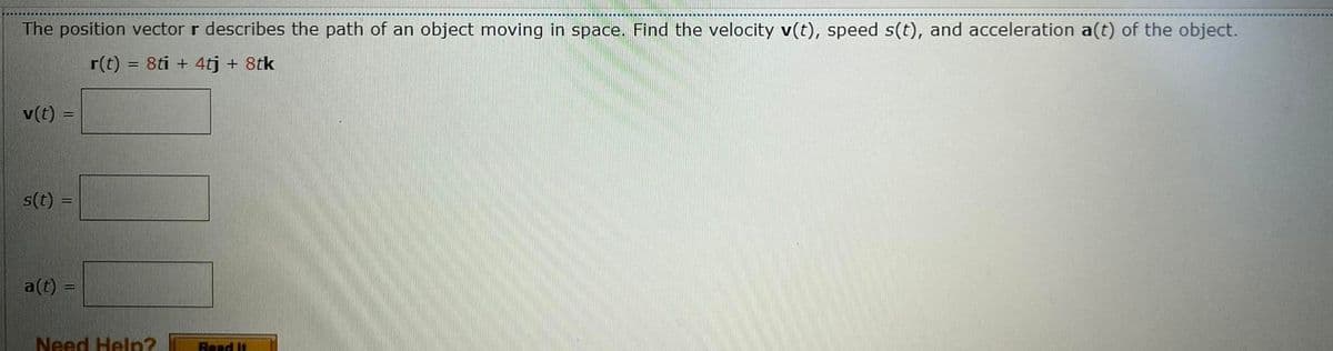The position vector r describes the path of an object moving in space. Find the velocity v(t), speed s(t), and acceleration a(t) of the object.
r(t) = 8ti + 4tj + 8tk
v(t) =
s(t):
a(t) =
Need Help?
Read It
