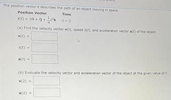 The position vector r describes the path of an object moving in space.
Position Vector
Time
r(t) - 3ti + + k t-2
(a) Find the velocity vector v(t), speed s(t). and acceleration vector a(t) of the object.
v(t)
s(t) =
a(t) =
(b) Evaluate the velocity vector and acceleration vector of the object at the given value of t.
v(2) -
a(2)
