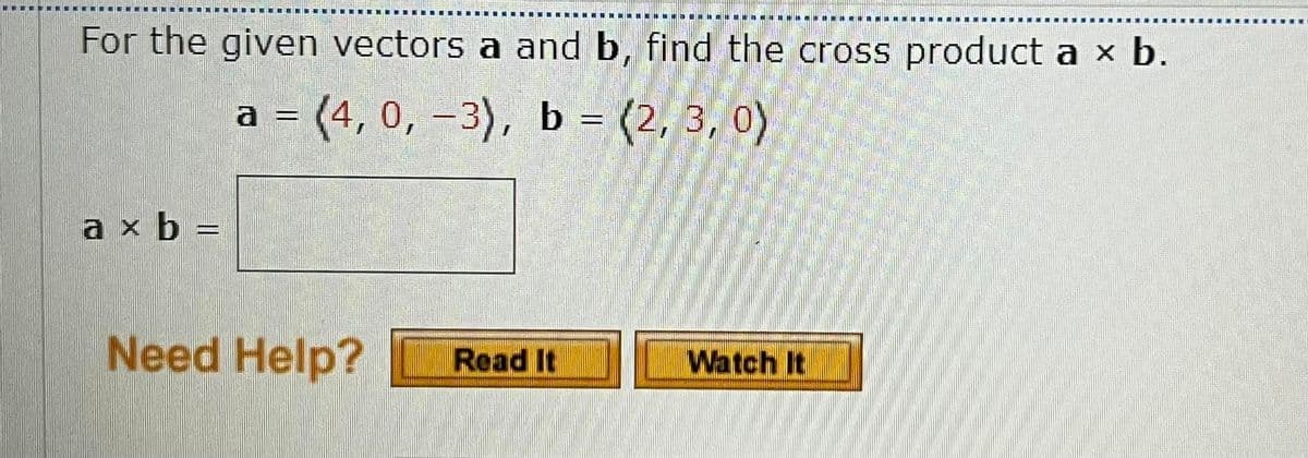 For the given vectors a and b, find the cross product a x b.
a = (4, 0, –3), b = (2, 3, 0)
%3D
a x b =
Need Help?
Read It
Watch It
