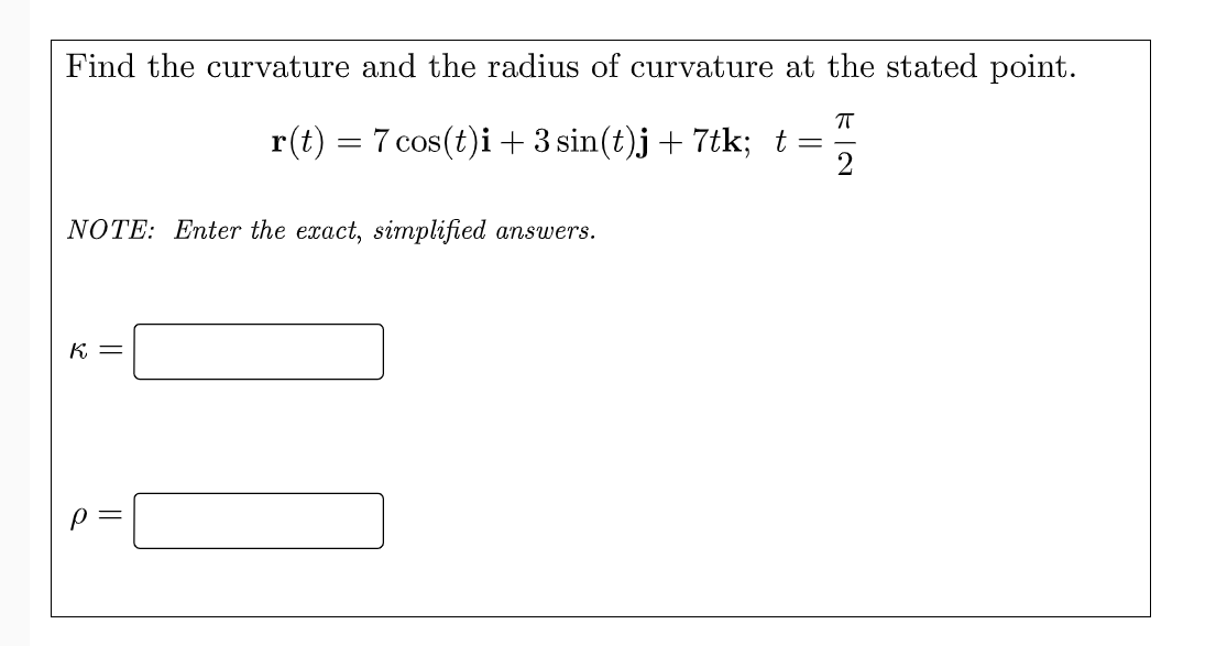 Find the curvature and the radius of curvature at the stated point.
r(t) = 7 cos(t)i + 3 sin(t)j+ 7tk; t=
2
NOTE: Enter the exact, simplified answers.
K =
||
