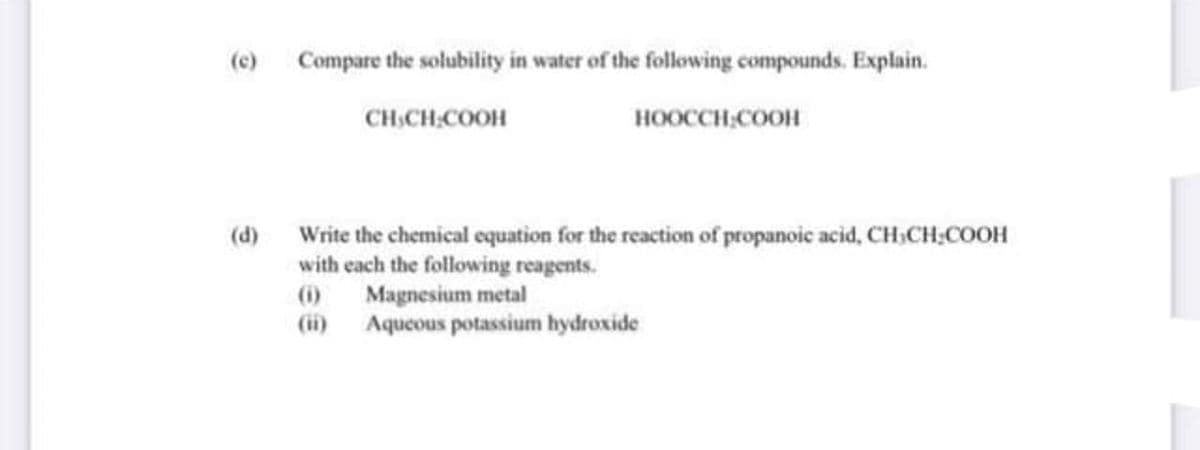 (e) Compare the solubility in water of the following compounds. Explain.
CH.CH,COOH
HOOCCH;COOH
(d) Write the chemical equation for the reaction of propanoic acid, CH;CH;COOH
with each the following reagents.
Magnesium metal
(ii) Aqueous potassium hydroxide
