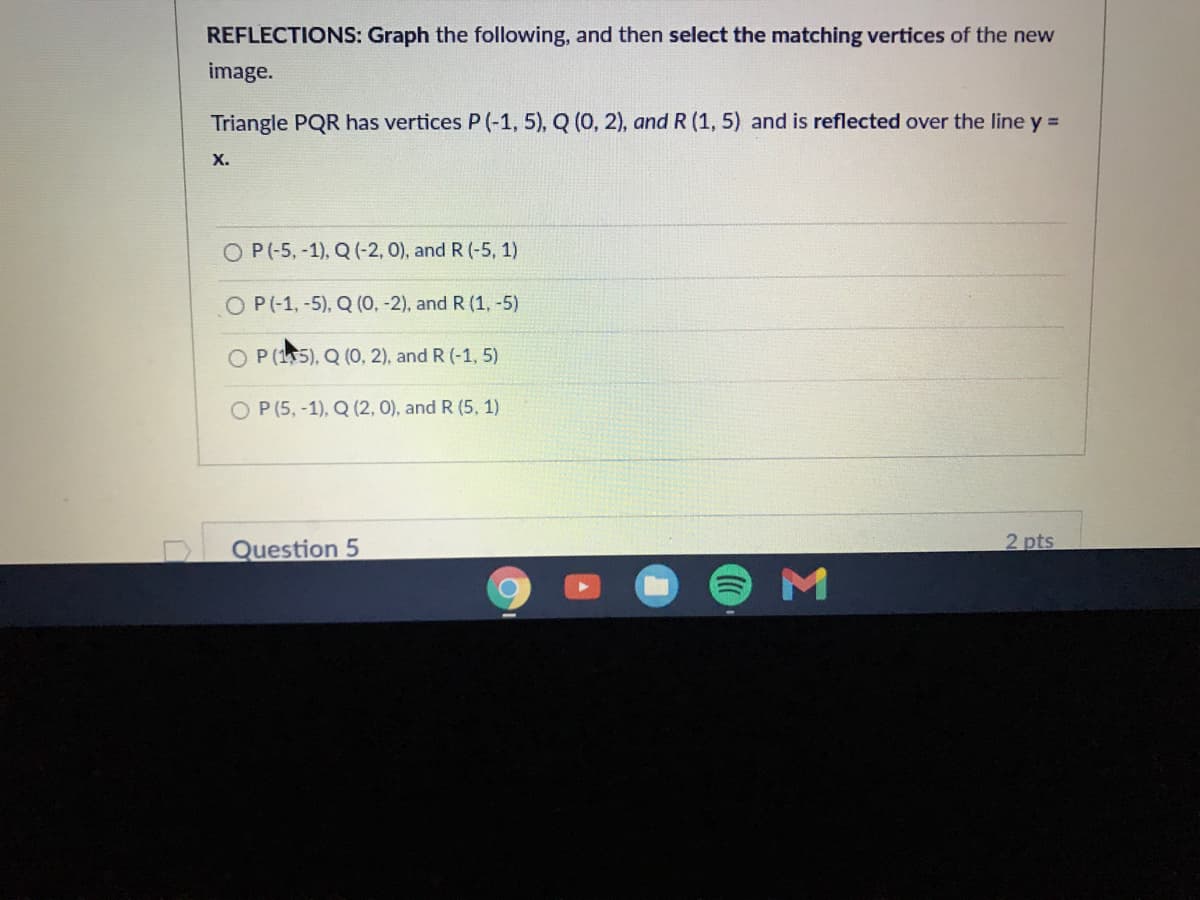 REFLECTIONS: Graph the following, and then select the matching vertices of the new
image.
Triangle PQR has vertices P (-1, 5), Q (0, 2), and R (1, 5) and is reflected over the line y =
х.
O P(-5, -1), Q (-2, 0), and R (-5, 1)
O P(-1,-5), Q (0, -2), and R (1, -5)
O P (15), Q (0, 2), and R (-1, 5)
O P (5, -1), Q (2, 0), and R (5, 1)
Question 5
2 pts
