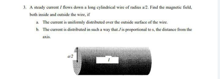 3. A steady current / flows down a long cylindrical wire of radius a/2. Find the magnetic field,
both inside and outside the wire, if
a. The current is uniformly distributed over the outside surface of the wire.
b. The current is distributed in such a way that J is proportional to s, the distance from the
axis.
a/2
