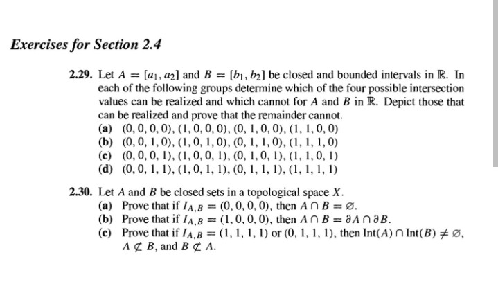 Exercises for Section 2.4
2.29. Let A = [a1, az] and B = [b1, b2] be closed and bounded intervals in R. In
each of the following groups determine which of the four possible intersection
values can be realized and which cannot for A and B in R. Depict those that
can be realized and prove that the remainder cannot.
(a) (0,0, 0, 0), (1,0, 0, 0), (0, 1, 0, 0), (1, 1, 0, 0)
(b) (0, 0, 1, 0), (1, 0, 1, 0), (0, 1, 1, 0), (1, 1, 1, 0)
(c) (0, 0, 0, 1), (1, 0, 0, 1), (0, 1, 0, 1), (1, 1, 0, 1)
(d) (0, 0, 1, 1), (1,0, 1, 1), (0, 1, 1, 1), (1, 1, 1, 1)
2.30. Let A and B be closed sets in a topological space X.
(a) Prove that if IA,B = (0,0, 0, 0), then AnB = Ø.
(b) Prove that if IA.B = (1,0, 0, 0), then An B = 3AN3B.
(c) Prove that if IA,B (1, 1, 1, 1) or (0, 1, 1, 1), then Int(A) N Int(B) # Ø,
A¢ B, and B¢ A.
